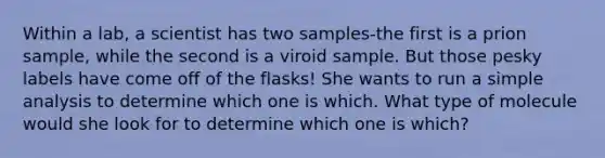 Within a lab, a scientist has two samples-the first is a prion sample, while the second is a viroid sample. But those pesky labels have come off of the flasks! She wants to run a simple analysis to determine which one is which. What type of molecule would she look for to determine which one is which?