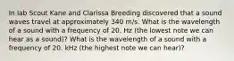 In lab Scout Kane and Clarissa Breeding discovered that a sound waves travel at approximately 340 m/s. What is the wavelength of a sound with a frequency of 20. Hz (the lowest note we can hear as a sound)? What is the wavelength of a sound with a frequency of 20. kHz (the highest note we can hear)?