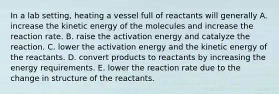 In a lab setting, heating a vessel full of reactants will generally A. increase the kinetic energy of the molecules and increase the reaction rate. B. raise the activation energy and catalyze the reaction. C. lower the activation energy and the kinetic energy of the reactants. D. convert products to reactants by increasing the energy requirements. E. lower the reaction rate due to the change in structure of the reactants.