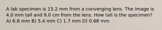 A lab specimen is 15.2 mm from a converging lens. The image is 4.0 mm tall and 9.0 cm from the lens. How tall is the specimen? A) 6.8 mm B) 5.4 mm C) 1.7 mm D) 0.68 mm