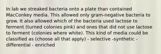 In lab we streaked bacteria onto a plate than contained MacConkey media. This allowed only gram-negative bacteria to grow. It also allowed which of the bacteria used lactose to ferment (turned colonies pink) and ones that did not use lactose to ferment (colonies where white). This kind of media could be classified as (choose all that apply) - selective -synthetic -differential - enriched