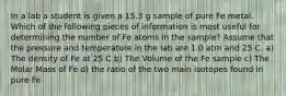 In a lab a student is given a 15.3 g sample of pure Fe metal. Which of the following pieces of information is most useful for determining the number of Fe atoms in the sample? Assume that the pressure and temperature in the lab are 1.0 atm and 25 C. a) The density of Fe at 25 C b) The Volume of the Fe sample c) The Molar Mass of Fe d) the ratio of the two main isotopes found in pure Fe