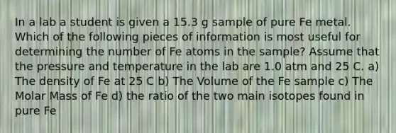 In a lab a student is given a 15.3 g sample of pure Fe metal. Which of the following pieces of information is most useful for determining the number of Fe atoms in the sample? Assume that the pressure and temperature in the lab are 1.0 atm and 25 C. a) The density of Fe at 25 C b) The Volume of the Fe sample c) The Molar Mass of Fe d) the ratio of the two main isotopes found in pure Fe