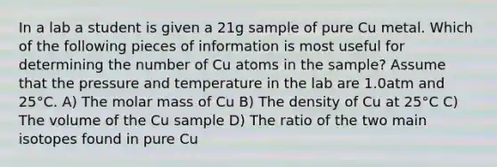 In a lab a student is given a 21g sample of pure Cu metal. Which of the following pieces of information is most useful for determining the number of Cu atoms in the sample? Assume that the pressure and temperature in the lab are 1.0atm and 25°C. A) The molar mass of Cu B) The density of Cu at 25°C C) The volume of the Cu sample D) The ratio of the two main isotopes found in pure Cu