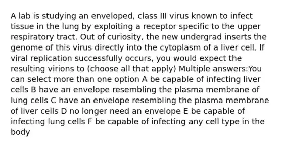 A lab is studying an enveloped, class III virus known to infect tissue in the lung by exploiting a receptor specific to the upper respiratory tract. Out of curiosity, the new undergrad inserts the genome of this virus directly into the cytoplasm of a liver cell. If viral replication successfully occurs, you would expect the resulting virions to (choose all that apply) Multiple answers:You can select <a href='https://www.questionai.com/knowledge/keWHlEPx42-more-than' class='anchor-knowledge'>more than</a> one option A be capable of infecting liver cells B have an envelope resembling the plasma membrane of lung cells C have an envelope resembling the plasma membrane of liver cells D no longer need an envelope E be capable of infecting lung cells F be capable of infecting any cell type in the body