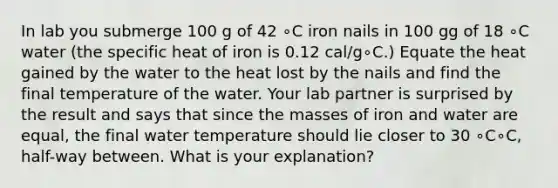 In lab you submerge 100 g of 42 ∘C iron nails in 100 gg of 18 ∘C water (the specific heat of iron is 0.12 cal/g∘C.) Equate the heat gained by the water to the heat lost by the nails and find the final temperature of the water. Your lab partner is surprised by the result and says that since the masses of iron and water are equal, the final water temperature should lie closer to 30 ∘C∘C, half-way between. What is your explanation?