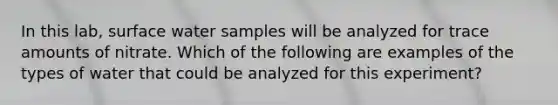 In this lab, surface water samples will be analyzed for trace amounts of nitrate. Which of the following are examples of the types of water that could be analyzed for this experiment?