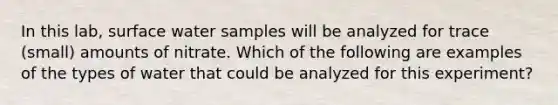 In this lab, surface water samples will be analyzed for trace (small) amounts of nitrate. Which of the following are examples of the types of water that could be analyzed for this experiment?