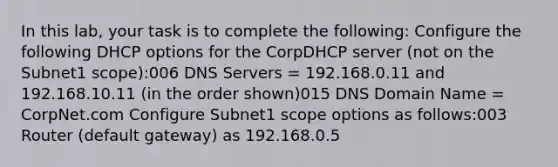 In this lab, your task is to complete the following: Configure the following DHCP options for the CorpDHCP server (not on the Subnet1 scope):006 DNS Servers = 192.168.0.11 and 192.168.10.11 (in the order shown)015 DNS Domain Name = CorpNet.com Configure Subnet1 scope options as follows:003 Router (default gateway) as 192.168.0.5