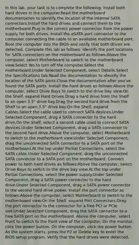 In this lab, your task is to complete the following: Install both hard drives in the computer.Read the motherboard documentation to identify the location of the internal SATA connectors.Install the hard drives and connect them to the motherboard.Plug in the correct power connector from the power supply for both drives. Install the eSATA port connector to the computer connecting the cable to an available motherboard port. Boot the computer into the BIOS and verify that both drives are detected. Complete this lab as follows: Identify the port locations for SATA connectors on the motherboard as follows:Above the computer, select Motherboard to switch to the motherboard view.Select Yes to turn off the computer.Select the motherboard.Under Selected Component, select Details.Select the Specifications tab.Read the documentation to identify the location of the SATA ports.Close the documentation after you've found the SATA ports. Install the hard drives as follows:Above the computer, select Drive Bays to switch to the drive bay view.On the Shelf, expand Hard Drives.Drag a hard drive from the Shelf to an open 3.5" drive bay.Drag the second hard drive from the Shelf to an open 3.5" drive bay.On the Shelf, expand Cables.Select the cable used to connect SATA devices.Under Selected Component, drag a SATA connector to the hard drive.On the Shelf, select a second cable used to connect SATA devices.Under Selected Component, drag a SATA connector to the second hard drive.Above the computer, select Motherboard to switch to the motherboard view.Under Selected Component, drag the unconnected SATA connector to a SATA port on the motherboard.At the top under Partial Connections, select the SATA cable.Under Selected Component, drag the unconnected SATA connector to a SATA port on the motherboard. Connect power to both hard drives as follows:Above the computer, select Drive Bays to switch to the drive bay view.At the top under Partial Connections, select the power supply.Under Selected Component, drag a SATA power connector to the hard drive.Under Selected Component, drag a SATA power connector to the second hard drive power. Install the port connector as follows:Above the computer, select Motherboard to switch to the motherboard view.On the Shelf, expand Port Connectors.Drag the port connector to the connector for a free PCI or PCIe slot.Under Selected Component, drag the SATA connector to a free SATA port on the motherboard. Above the computer, select Front to switch to the front view of the computer. On the monitor, click the power button. On the computer, click the power button. As the system starts, press the F2 or Delete key to enter the BIOS setup program. Verify that the hard drives were detected.