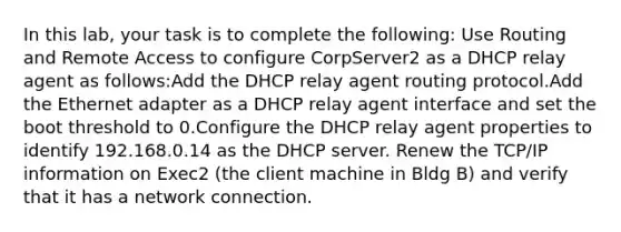 In this lab, your task is to complete the following: Use Routing and Remote Access to configure CorpServer2 as a DHCP relay agent as follows:Add the DHCP relay agent routing protocol.Add the Ethernet adapter as a DHCP relay agent interface and set the boot threshold to 0.Configure the DHCP relay agent properties to identify 192.168.0.14 as the DHCP server. Renew the TCP/IP information on Exec2 (the client machine in Bldg B) and verify that it has a network connection.