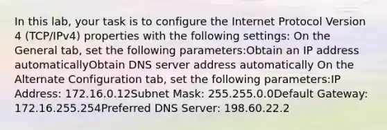 In this lab, your task is to configure the Internet Protocol Version 4 (TCP/IPv4) properties with the following settings: On the General tab, set the following parameters:Obtain an IP address automaticallyObtain DNS server address automatically On the Alternate Configuration tab, set the following parameters:IP Address: 172.16.0.12Subnet Mask: 255.255.0.0Default Gateway: 172.16.255.254Preferred DNS Server: 198.60.22.2