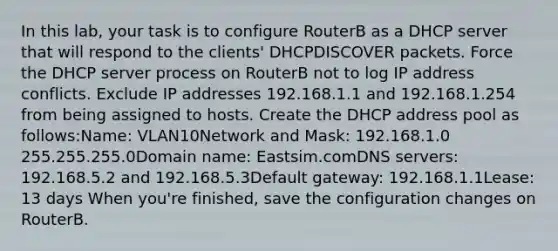 In this lab, your task is to configure RouterB as a DHCP server that will respond to the clients' DHCPDISCOVER packets. Force the DHCP server process on RouterB not to log IP address conflicts. Exclude IP addresses 192.168.1.1 and 192.168.1.254 from being assigned to hosts. Create the DHCP address pool as follows:Name: VLAN10Network and Mask: 192.168.1.0 255.255.255.0Domain name: Eastsim.comDNS servers: 192.168.5.2 and 192.168.5.3Default gateway: 192.168.1.1Lease: 13 days When you're finished, save the configuration changes on RouterB.