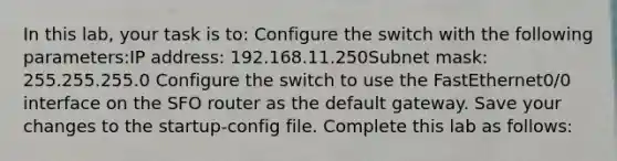 In this lab, your task is to: Configure the switch with the following parameters:IP address: 192.168.11.250Subnet mask: 255.255.255.0 Configure the switch to use the FastEthernet0/0 interface on the SFO router as the default gateway. Save your changes to the startup-config file. Complete this lab as follows: