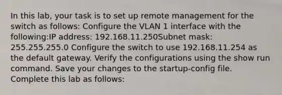 In this lab, your task is to set up remote management for the switch as follows: Configure the VLAN 1 interface with the following:IP address: 192.168.11.250Subnet mask: 255.255.255.0 Configure the switch to use 192.168.11.254 as the default gateway. Verify the configurations using the show run command. Save your changes to the startup-config file. Complete this lab as follows: