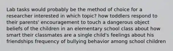 Lab tasks would probably be the method of choice for a researcher interested in which topic? how toddlers respond to their parents' encouragement to touch a dangerous object beliefs of the children in an elementary school class about how smart their classmates are a single child's feelings about his friendships frequency of bullying behavior among school children