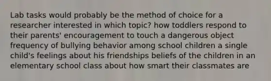 Lab tasks would probably be the method of choice for a researcher interested in which topic? how toddlers respond to their parents' encouragement to touch a dangerous object frequency of bullying behavior among school children a single child's feelings about his friendships beliefs of the children in an elementary school class about how smart their classmates are