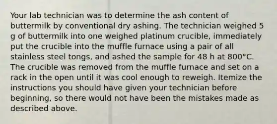 Your lab technician was to determine the ash content of buttermilk by conventional dry ashing. The technician weighed 5 g of buttermilk into one weighed platinum crucible, immediately put the crucible into the muffle furnace using a pair of all stainless steel tongs, and ashed the sample for 48 h at 800°C. The crucible was removed from the muffle furnace and set on a rack in the open until it was cool enough to reweigh. Itemize the instructions you should have given your technician before beginning, so there would not have been the mistakes made as described above.