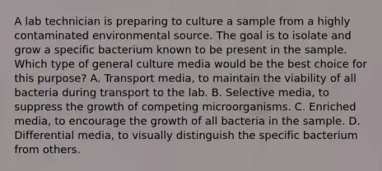 A lab technician is preparing to culture a sample from a highly contaminated environmental source. The goal is to isolate and grow a specific bacterium known to be present in the sample. Which type of general culture media would be the best choice for this purpose? A. Transport media, to maintain the viability of all bacteria during transport to the lab. B. Selective media, to suppress the growth of competing microorganisms. C. Enriched media, to encourage the growth of all bacteria in the sample. D. Differential media, to visually distinguish the specific bacterium from others.