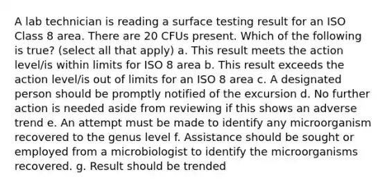 A lab technician is reading a surface testing result for an ISO Class 8 area. There are 20 CFUs present. Which of the following is true? (select all that apply) a. This result meets the action level/is within limits for ISO 8 area b. This result exceeds the action level/is out of limits for an ISO 8 area c. A designated person should be promptly notified of the excursion d. No further action is needed aside from reviewing if this shows an adverse trend e. An attempt must be made to identify any microorganism recovered to the genus level f. Assistance should be sought or employed from a microbiologist to identify the microorganisms recovered. g. Result should be trended