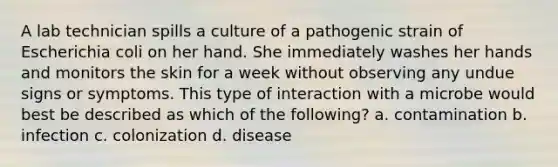 A lab technician spills a culture of a pathogenic strain of Escherichia coli on her hand. She immediately washes her hands and monitors the skin for a week without observing any undue signs or symptoms. This type of interaction with a microbe would best be described as which of the following? a. contamination b. infection c. colonization d. disease