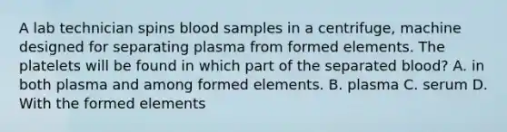 A lab technician spins blood samples in a​ centrifuge, machine designed for separating plasma from formed elements. The platelets will be found in which part of the separated​ blood? A. in both plasma and among formed elements. B. plasma C. serum D. With the formed elements