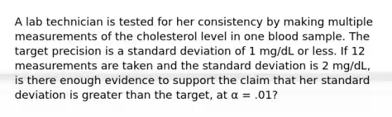 A lab technician is tested for her consistency by making multiple measurements of the cholesterol level in one blood sample. The target precision is a standard deviation of 1 mg/dL or less. If 12 measurements are taken and the standard deviation is 2 mg/dL, is there enough evidence to support the claim that her standard deviation is greater than the target, at α = .01?