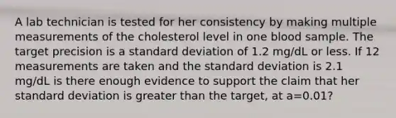 A lab technician is tested for her consistency by making multiple measurements of the cholesterol level in one blood sample. The target precision is a standard deviation of 1.2 mg/dL or less. If 12 measurements are taken and the standard deviation is 2.1 mg/dL is there enough evidence to support the claim that her standard deviation is greater than the target, at a=0.01?