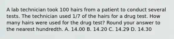 A lab technician took 100 hairs from a patient to conduct several tests. The technician used 1/7 of the hairs for a drug test. How many hairs were used for the drug test? Round your answer to the nearest hundredth. A. 14.00 B. 14.20 C. 14.29 D. 14.30