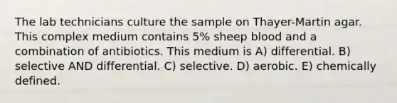 The lab technicians culture the sample on Thayer-Martin agar. This complex medium contains 5% sheep blood and a combination of antibiotics. This medium is A) differential. B) selective AND differential. C) selective. D) aerobic. E) chemically defined.