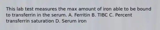 This lab test measures the max amount of iron able to be bound to transferrin in the serum. A. Ferritin B. TIBC C. Percent transferrin saturation D. Serum iron