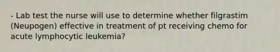 - Lab test the nurse will use to determine whether filgrastim (Neupogen) effective in treatment of pt receiving chemo for acute lymphocytic leukemia?