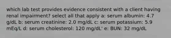 which lab test provides evidence consistent with a client having renal impairment? select all that apply a: serum albumin: 4.7 g/dL b: serum creatinine: 2.0 mg/dL c: serum potassium: 5.9 mEq/L d: serum cholesterol: 120 mg/dL' e: BUN: 32 mg/dL