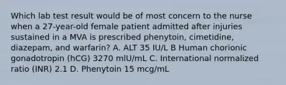 Which lab test result would be of most concern to the nurse when a 27-year-old female patient admitted after injuries sustained in a MVA is prescribed phenytoin, cimetidine, diazepam, and warfarin? A. ALT 35 IU/L B Human chorionic gonadotropin (hCG) 3270 mlU/mL C. International normalized ratio (INR) 2.1 D. Phenytoin 15 mcg/mL