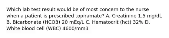 Which lab test result would be of most concern to the nurse when a patient is prescribed topiramate? A. Creatinine 1.5 mg/dL B. Bicarbonate (HCO3) 20 mEq/L C. Hematocrit (hct) 32% D. White blood cell (WBC) 4600/mm3