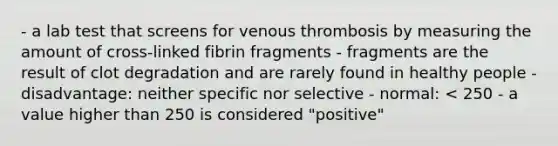 - a lab test that screens for venous thrombosis by measuring the amount of cross-linked fibrin fragments - fragments are the result of clot degradation and are rarely found in healthy people - disadvantage: neither specific nor selective - normal: < 250 - a value higher than 250 is considered "positive"