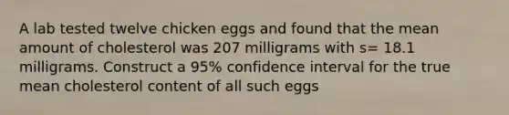 A lab tested twelve chicken eggs and found that the mean amount of cholesterol was 207 milligrams with s= 18.1 milligrams. Construct a 95% confidence interval for the true mean cholesterol content of all such eggs