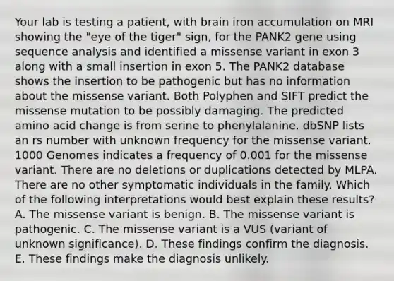 Your lab is testing a patient, with brain iron accumulation on MRI showing the "eye of the tiger" sign, for the PANK2 gene using sequence analysis and identified a missense variant in exon 3 along with a small insertion in exon 5. The PANK2 database shows the insertion to be pathogenic but has no information about the missense variant. Both Polyphen and SIFT predict the missense mutation to be possibly damaging. The predicted amino acid change is from serine to phenylalanine. dbSNP lists an rs number with unknown frequency for the missense variant. 1000 Genomes indicates a frequency of 0.001 for the missense variant. There are no deletions or duplications detected by MLPA. There are no other symptomatic individuals in the family. Which of the following interpretations would best explain these results? A. The missense variant is benign. B. The missense variant is pathogenic. C. The missense variant is a VUS (variant of unknown significance). D. These findings confirm the diagnosis. E. These findings make the diagnosis unlikely.