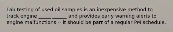 Lab testing of used oil samples is an inexpensive method to track engine _____ ______ and provides early warning alerts to engine malfunctions -- it should be part of a regular PM schedule.