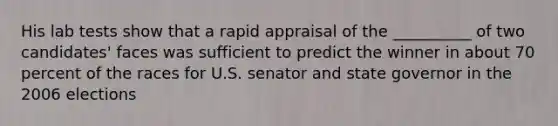 His lab tests show that a rapid appraisal of the __________ of two candidates' faces was sufficient to predict the winner in about 70 percent of the races for U.S. senator and state governor in the 2006 elections