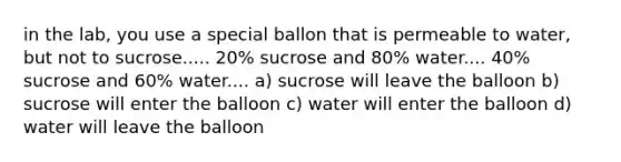 in the lab, you use a special ballon that is permeable to water, but not to sucrose..... 20% sucrose and 80% water.... 40% sucrose and 60% water.... a) sucrose will leave the balloon b) sucrose will enter the balloon c) water will enter the balloon d) water will leave the balloon