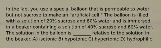 In the lab, you use a special balloon that is permeable to water but not sucrose to make an "artificial cell." The balloon is filled with a solution of 20% sucrose and 80% water and is immersed in a beaker containing a solution of 40% sucrose and 60% water. The solution in the balloon is ________ relative to the solution in the beaker. A) isotonic B) hypotonic C) hypertonic D) hydrophilic