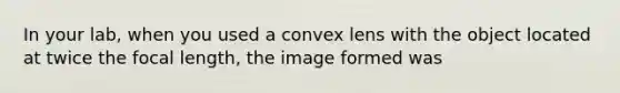 In your lab, when you used a convex lens with the object located at twice the focal length, the image formed was