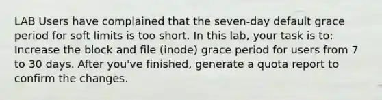 LAB Users have complained that the seven-day default grace period for soft limits is too short. In this lab, your task is to: Increase the block and file (inode) grace period for users from 7 to 30 days. After you've finished, generate a quota report to confirm the changes.