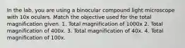 In the lab, you are using a binocular compound light microscope with 10x oculars. Match the objective used for the total magnification given. 1. Total magnification of 1000x 2. Total magnification of 400x. 3. Total magnification of 40x. 4. Total magnification of 100x.