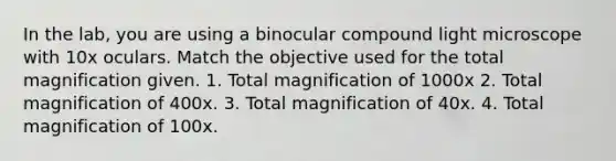 In the lab, you are using a binocular compound light microscope with 10x oculars. Match the objective used for the total magnification given. 1. Total magnification of 1000x 2. Total magnification of 400x. 3. Total magnification of 40x. 4. Total magnification of 100x.