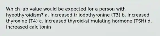 Which lab value would be expected for a person with hypothyroidism? a. Increased triiodothyronine (T3) b. Increased thyroxine (T4) c. Increased thyroid-stimulating hormone (TSH) d. Increased calcitonin