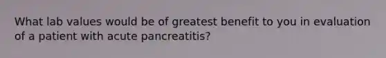 What lab values would be of greatest benefit to you in evaluation of a patient with acute pancreatitis?