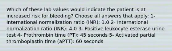 Which of these lab values would indicate the patient is at increased risk for bleeding? Choose all answers that apply: 1- International normalization ratio (INR): 1.0 2- International normalization ratio (INR): 4.0 3- Positive leukocyte esterase urine test 4- Prothrombin time (PT): 45 seconds 5- Activated partial thromboplastin time (aPTT): 60 seconds