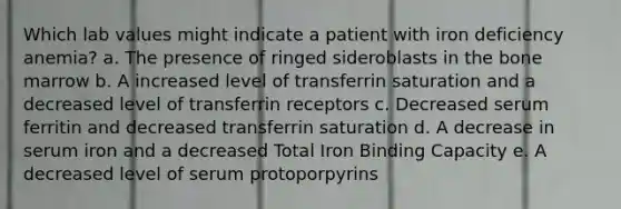 Which lab values might indicate a patient with iron deficiency anemia? a. The presence of ringed sideroblasts in the bone marrow b. A increased level of transferrin saturation and a decreased level of transferrin receptors c. Decreased serum ferritin and decreased transferrin saturation d. A decrease in serum iron and a decreased Total Iron Binding Capacity e. A decreased level of serum protoporpyrins